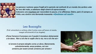 Le persone si sentono spesso fragili ed in pericolo nei confronti di un mondo che sembra voler
far loro del male…e adottano degli schemi di sopravvivenza.
Indossano una maschera per nascondere la paura, o la sofferenza. Dietro, però c’è sempre un
Volto, una storia e una domanda incessante:
(Prof. universitario e scrittore, istituì il primo corso sull’amore al mondo:
insegnò all’università di Los Angeles)
Leo Buscaglia
«Forse l’amore è il processo con il quale ti riconduco dolcemente
a te stesso. Non a ciò che io voglio che tu sia, ma a ciò che sei.»
«L’amore è sempre elargito come un dono, liberamente,
volontariamente, senza pretese…noi non
amiamo per essere amati; amiamo per amare.»
 