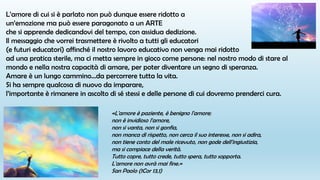 L’amore di cui si è parlato non può dunque essere ridotto a
un’emozione ma può essere paragonato a un ARTE
che si apprende dedicandovi del tempo, con assidua dedizione.
Il messaggio che vorrei trasmettere è rivolto a tutti gli educatori
(e futuri educatori) affinché il nostro lavoro educativo non venga mai ridotto
ad una pratica sterile, ma ci metta sempre in gioco come persone: nel nostro modo di stare al
mondo e nella nostra capacità di amare, per poter diventare un segno di speranza.
Amare è un lungo cammino…da percorrere tutta la vita.
Si ha sempre qualcosa di nuovo da imparare,
l’importante è rimanere in ascolto di sé stessi e delle persone di cui dovremo prenderci cura.
«L'amore è paziente, è benigno l'amore;
non è invidioso l'amore,
non si vanta, non si gonfia,
non manca di rispetto, non cerca il suo interesse, non si adira,
non tiene conto del male ricevuto, non gode dell'ingiustizia,
ma si compiace della verità.
Tutto copre, tutto crede, tutto spera, tutto sopporta.
L'amore non avrà mai fine.»
San Paolo (1Cor 13,1)
 