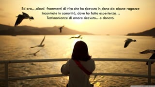 Ed ora…alcuni frammenti di vita che ho ricevuto in dono da alcune ragazze
incontrate in comunità, dove ho fatto esperienza…
Testimonianze di amore ricevuto…e donato.
 