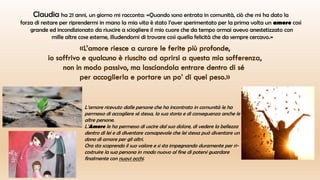 Claudia ha 21 anni, un giorno mi racconta: «Quando sono entrata in comunità, ciò che mi ha dato la
forza di restare per riprendermi in mano la mia vita è stato l’aver sperimentato per la prima volta un amore così
grande ed incondizionato da riuscire a sciogliere il mio cuore che da tempo ormai avevo anestetizzato con
mille altre cose esterne, illudendomi di trovare così quella felicità che da sempre cercavo.»
L’amore ricevuto dalle persone che ha incontrato in comunità le ha
permesso di accogliere sé stessa, la sua storia e di conseguenza anche le
altre persone.
L’Amore le ha permesso di uscire dal suo dolore, di vedere la bellezza
dentro di lei e di diventare consapevole che lei stessa può diventare un
dono di amore per gli altri.
Ora sta scoprendo il suo valore e si sta impegnando duramente per ri-
costruire la sua persona in modo nuovo al fine di potersi guardare
finalmente con nuovi occhi.
 