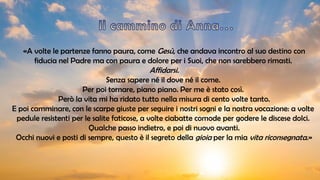 «A volte le partenze fanno paura, come Gesù, che andava incontro al suo destino con
fiducia nel Padre ma con paura e dolore per i Suoi, che non sarebbero rimasti.
Affidarsi.
Senza sapere né il dove né il come.
Per poi tornare, piano piano. Per me è stato così.
Però la vita mi ha ridato tutto nella misura di cento volte tanto.
E poi camminare, con le scarpe giuste per seguire i nostri sogni e la nostra vocazione: a volte
pedule resistenti per le salite faticose, a volte ciabatte comode per godere le discese dolci.
Qualche passo indietro, e poi di nuovo avanti.
Occhi nuovi e posti di sempre, questo è il segreto della gioia per la mia vita riconsegnata.»
 