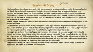 «Ero io quella che si svegliava senza sentire più niente, senza un senso, con solo tanta voglia di scappare fuori di
me, da ciò che sentivo, dal mio corpo, dal posto in cui stavo. Scappare. Sono sempre stata brava a farlo:
scappare per la troppa paura, per il troppo dolore, per i pesi troppo grandi che mi hanno costretta a portare.
Così ho iniziato a fuggire, a fuggire dalle persone, dalle relazioni, dalla vita… mi sono rifugiata in un paradiso
artificiale che per qualche tempo non mi ha fatta più pensare a quel dolore, a tutta quella fatica di affrontare
che da sempre mi porto dietro.
Fuggire, fuggire, fare finta di niente: questo era l’imperativo categorico che da sempre ha accompagnato la mia
vita e le mie scelte.
Ora è cambiato qualcosa dentro di me: per la prima volta voglio rimanere. Voglio rimanere con le persone che
amo, voglio rimanere quando c’è qualche sofferenza, voglio rimanere quando tutti se ne vanno, voglio rimanere
con me stessa, dentro di me e ripetermi: «tu ce la farai», voglio rimanere dentro la vita.
Non voglio più lasciarmi vincere dalla paura di non essere abbastanza o di non valere, voglio nella mia vita
persone che possano amarmi e non più svilirmi, come è successo in passato. Voglio essere forte anche per chi non
lo è e camminare con chi è rimasto solo lungo questo viaggio che è la vita. Non voglio più nascondermi dietro gli
eccessi di una vita che non porta altro che alla morte. Non voglio più farmi del male, ho bisogno di sentirmi una
creatura bella e ho bisogno che ogni tanto ci sia qualcuno a ricordarmelo.
Ho bisogno di credere che merito qualcosa di meglio; voglio questa vita, voglio l’amore, voglio la semplicità.
Non posso e non voglio più scappare, stavolta resto.»
 