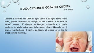 L’amore è inscritto nel DNA di ogni uomo e di ogni donna della
terra, poiché risponde ai bisogni di tutti i tempi e di tutte le
società umane. E’ dunque un bisogno universale e si rende
evidente sin dalle prime ore della nostra vita… Quando con il
pianto manifestiamo il nostro desiderio di essere presi tra le
braccia della mamma…
 