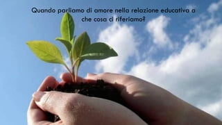 Quando parliamo di amore nella relazione educativa a
che cosa ci riferiamo?
 