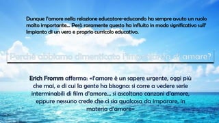 Dunque l’amore nella relazione educatore-educando ha sempre avuto un ruolo
molto importante… Però raramente questo ha influito in modo significativo sull’
Impianto di un vero e proprio curricolo educativo.
afferma: «l’amore è un sapere urgente, oggi più
che mai, e di cui la gente ha bisogno: si corre a vedere serie
interminabili di film d’amore… si ascoltano canzoni d’amore,
eppure nessuno crede che ci sia qualcosa da imparare, in
materia d’amore»
 