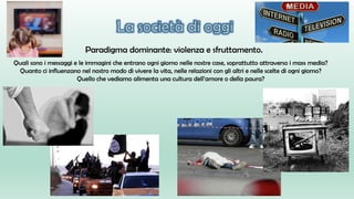 Paradigma dominante: violenza e sfruttamento.
Quali sono i messaggi e le immagini che entrano ogni giorno nelle nostre case, soprattutto attraverso i mass media?
Quanto ci influenzano nel nostro modo di vivere la vita, nelle relazioni con gli altri e nelle scelte di ogni giorno?
Quello che vediamo alimenta una cultura dell’amore o della paura?
 