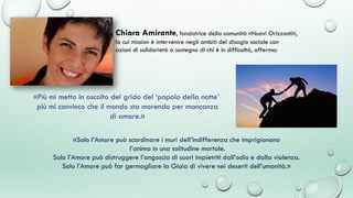 «Solo l’Amore può scardinare i muri dell’indifferenza che imprigionano
l’anima in una solitudine mortale.
Solo l’Amore può distruggere l’angoscia di cuori impietriti dall’odio e dalla violenza.
Solo l’Amore può far germogliare la Gioia di vivere nei deserti dell’umanità.»
Chiara Amirante, fondatrice della comunità «Nuovi Orizzonti»,
la cui mission è intervenire negli ambiti del disagio sociale con
azioni di solidarietà a sostegno di chi è in difficoltà, afferma:
«Più mi metto in ascolto del grido del ‘popolo della notte’
più mi convinco che il mondo sta morendo per mancanza
di amore.»
 