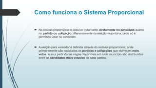 Como funciona o Sistema Proporcional
 Na eleição proporcional é possível votar tanto diretamente no candidato quanto
no partido ou coligação, diferentemente da eleição majoritária, onde só é
permitido votar no candidato.
 A eleição para vereador é definida através do sistema proporcional, onde
primeiramente são calculados os partidos e coligações que obtiveram mais
votos, e só a partir daí as vagas disponíveis em cada município são distribuídas
entre os candidatos mais votados de cada partido.
 