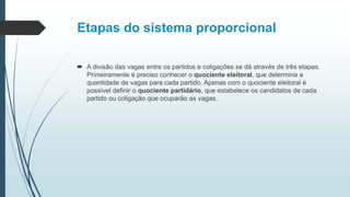 Etapas do sistema proporcional
 A divisão das vagas entre os partidos e coligações se dá através de três etapas.
Primeiramente é preciso conhecer o quociente eleitoral, que determina a
quantidade de vagas para cada partido. Apenas com o quociente eleitoral é
possível definir o quociente partidário, que estabelece os candidatos de cada
partido ou coligação que ocuparão as vagas.
 