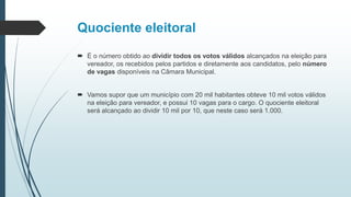 Quociente eleitoral
 É o número obtido ao dividir todos os votos válidos alcançados na eleição para
vereador, os recebidos pelos partidos e diretamente aos candidatos, pelo número
de vagas disponíveis na Câmara Municipal.
 Vamos supor que um município com 20 mil habitantes obteve 10 mil votos válidos
na eleição para vereador, e possui 10 vagas para o cargo. O quociente eleitoral
será alcançado ao dividir 10 mil por 10, que neste caso será 1.000.
 