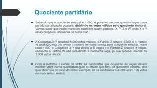 Quociente partidário
 Sabendo que o quociente eleitoral é 1.000, é possível calcular quantas vagas cada
partido ou coligação ocupará, dividindo os votos válidos pelo quociente eleitoral.
Vamos supor que neste município existirem quatro partidos: X, Y, Z e W, onde X e Y
estão coligados, enquanto os outros não.
 A Coligação X-Y recebeu 5.000 votos válidos, o Partido Z obteve 4.600, e o Partido
W alcançou 400. Ao dividir o número de votos válidos pelo quociente eleitoral, neste
caso 1.000, a Coligação X-Y terá direito a 5 vagas e o Partido Z ocupará 4 vagas,
enquanto o Partido W não terá direito a nenhuma vaga, já que recebeu menos de
1.000 votos válidos.
 Com a Reforma Eleitoral de 2015, os candidatos que ocuparão as vagas devem
receber votos numa quantidade igual ou maior que 10% do quociente eleitoral. Isto
quer dizer que no caso do nosso exemplo, só os candidatos que obtiverem 100 votos
ou mais seriam eleitos.
 