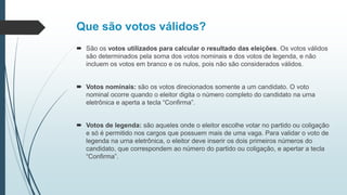 Que são votos válidos?
 São os votos utilizados para calcular o resultado das eleições. Os votos válidos
são determinados pela soma dos votos nominais e dos votos de legenda, e não
incluem os votos em branco e os nulos, pois não são considerados válidos.
 Votos nominais: são os votos direcionados somente a um candidato. O voto
nominal ocorre quando o eleitor digita o número completo do candidato na urna
eletrônica e aperta a tecla “Confirma”.
 Votos de legenda: são aqueles onde o eleitor escolhe votar no partido ou coligação
e só é permitido nos cargos que possuem mais de uma vaga. Para validar o voto de
legenda na urna eletrônica, o eleitor deve inserir os dois primeiros números do
candidato, que correspondem ao número do partido ou coligação, e apertar a tecla
“Confirma”.
 