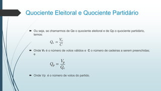 Quociente Eleitoral e Quociente Partidário
 Ou seja, se chamarmos de Qe o quociente eleitoral e de Qp o quociente partidário,
temos:
 Onde Vv é o número de votos válidos e C o número de cadeiras a serem preenchidas;
e
 Onde Vp é o número de votos do partido.
 