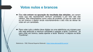 Votos nulos e brancos
 Eles não entram na apuração do resultado das eleições, por serem
votos que não representam nenhum candidato e por isso não são
válidos. São interpretados como votos de protesto, já que ao votar nulo
ou em branco o eleitor anula voluntariamente o seu voto ao deixar de
votar em um candidato.
 Para votar nulo o eleitor deve digitar na urna eletrônica um número que
não seja atribuído a nenhum candidato e apertar a tecla “Confirma”. Já
para votar em branco, basta apertar a tecla “Branco” e depois na tecla
“Confirma”.
Referência – TSE (Tribunal Superior Eleitoral) - https://www.eleicoes2016.com.br/
 