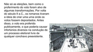 Não só as eleições, bem como o
proferimento do voto foram alvo de
algumas transformações. Por volta
do século II a.C., os romanos tiveram
a ideia de criar uma urna onde os
votos fossem depositados. Antes
disso, o voto era proferido
publicamente, o que poderia causar
infortúnios diversos na condução de
um processo eleitoral livre de
qualquer conchavo preexistente.
 