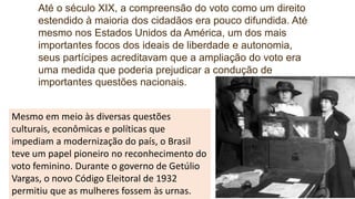 Até o século XIX, a compreensão do voto como um direito
estendido à maioria dos cidadãos era pouco difundida. Até
mesmo nos Estados Unidos da América, um dos mais
importantes focos dos ideais de liberdade e autonomia,
seus partícipes acreditavam que a ampliação do voto era
uma medida que poderia prejudicar a condução de
importantes questões nacionais.
Mesmo em meio às diversas questões
culturais, econômicas e políticas que
impediam a modernização do país, o Brasil
teve um papel pioneiro no reconhecimento do
voto feminino. Durante o governo de Getúlio
Vargas, o novo Código Eleitoral de 1932
permitiu que as mulheres fossem às urnas.
 