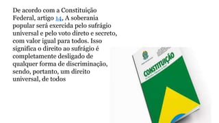 De acordo com a Constituição
Federal, artigo 14, A soberania
popular será exercida pelo sufrágio
universal e pelo voto direto e secreto,
com valor igual para todos. Isso
significa o direito ao sufrágio é
completamente desligado de
qualquer forma de discriminação,
sendo, portanto, um direito
universal, de todos
 
