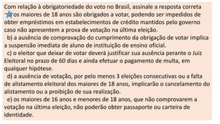 Com relação à obrigatoriedade do voto no Brasil, assinale a resposta correta
a) os maiores de 18 anos são obrigados a votar, podendo ser impedidos de
obter empréstimos em estabelecimentos de crédito mantidos pelo governo
caso não apresentem a prova de votação na última eleição.
b) a ausência de comprovação do cumprimento da obrigação de votar implica
a suspensão imediata de aluno de instituição de ensino oficial.
c) o eleitor que deixar de votar deverá justificar sua ausência perante o Juiz
Eleitoral no prazo de 60 dias e ainda efetuar o pagamento de multa, em
qualquer hipótese.
d) a ausência de votação, por pelo menos 3 eleições consecutivas ou a falta
de alistamento eleitoral dos maiores de 18 anos, implicarão o cancelamento do
alistamento ou a proibição de sua realização.
e) os maiores de 16 anos e menores de 18 anos, que não comprovarem a
votação na última eleição, não poderão obter passaporte ou carteira de
identidade.
 