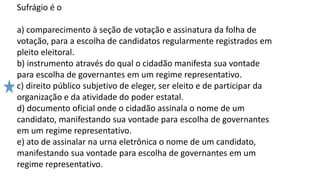 Sufrágio é o
a) comparecimento à seção de votação e assinatura da folha de
votação, para a escolha de candidatos regularmente registrados em
pleito eleitoral.
b) instrumento através do qual o cidadão manifesta sua vontade
para escolha de governantes em um regime representativo.
c) direito público subjetivo de eleger, ser eleito e de participar da
organização e da atividade do poder estatal.
d) documento oficial onde o cidadão assinala o nome de um
candidato, manifestando sua vontade para escolha de governantes
em um regime representativo.
e) ato de assinalar na urna eletrônica o nome de um candidato,
manifestando sua vontade para escolha de governantes em um
regime representativo.
 