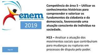 Competência de área 5 – Utilizar os
conhecimentos históricos para
compreender e valorizar os
fundamentos da cidadania e da
democracia, favorecendo uma
atuação consciente do indivíduo na
sociedade.
H13 – Analisar a atuação dos
movimentos sociais que contribuíram
para mudanças ou rupturas em
processos de disputa pelo poder.
Seg 03
2019
 