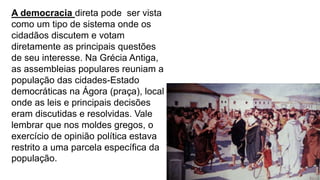 A democracia direta pode ser vista
como um tipo de sistema onde os
cidadãos discutem e votam
diretamente as principais questões
de seu interesse. Na Grécia Antiga,
as assembleias populares reuniam a
população das cidades-Estado
democráticas na Ágora (praça), local
onde as leis e principais decisões
eram discutidas e resolvidas. Vale
lembrar que nos moldes gregos, o
exercício de opinião política estava
restrito a uma parcela específica da
população.
 