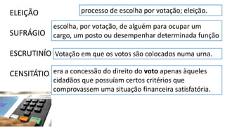 ELEIÇÃO
SUFRÁGIO
ESCRUTINÍO
CENSITÁTIO
processo de escolha por votação; eleição.
Votação em que os votos são colocados numa urna.
escolha, por votação, de alguém para ocupar um
cargo, um posto ou desempenhar determinada função
era a concessão do direito do voto apenas àqueles
cidadãos que possuíam certos critérios que
comprovassem uma situação financeira satisfatória.
 