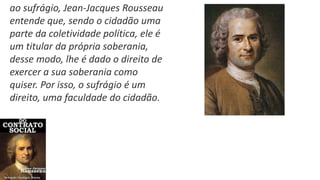 ao sufrágio, Jean-Jacques Rousseau
entende que, sendo o cidadão uma
parte da coletividade política, ele é
um titular da própria soberania,
desse modo, lhe é dado o direito de
exercer a sua soberania como
quiser. Por isso, o sufrágio é um
direito, uma faculdade do cidadão.
 