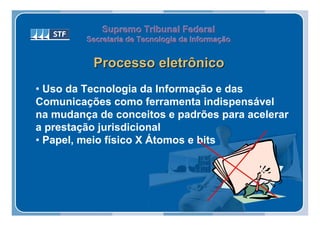 Supremo Tribunal Federal
         Secretaria de Tecnologia da Informação
         Secretaria de Tecnologia da Informação


          Processo eletrônico
• Uso da Tecnologia da Informação e das
Comunicações como ferramenta indispensável
na mudança de conceitos e padrões para acelerar
a prestação jurisdicional
• Papel, meio físico X Átomos e bits
 