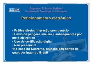 Supremo Tribunal Federal
        Secretaria de Tecnologia da Informação
        Secretaria de Tecnologia da Informação


      Peticionamento eletrônico


• Prática direta: interação com usuário
• Envio de petições iniciais e subseqüentes por
meio eletrônico
• Uso de certificação digital
• Não presencial
•No caso do Supremo, atuação das partes de
qualquer lugar do Brasil
 