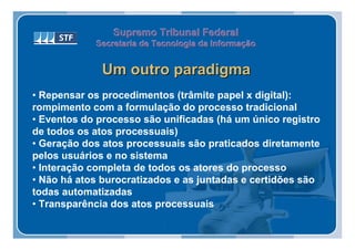 Supremo Tribunal Federal
            Secretaria de Tecnologia da Informação
            Secretaria de Tecnologia da Informação


              Um outro paradigma
• Repensar os procedimentos (trâmite papel x digital):
rompimento com a formulação do processo tradicional
• Eventos do processo são unificadas (há um único registro
de todos os atos processuais)
• Geração dos atos processuais são praticados diretamente
pelos usuários e no sistema
• Interação completa de todos os atores do processo
• Não há atos burocratizados e as juntadas e certidões são
todas automatizadas
• Transparência dos atos processuais
 