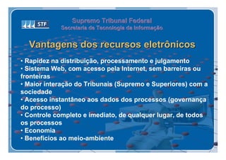 Supremo Tribunal Federal
            Secretaria de Tecnologia da Informação
            Secretaria de Tecnologia da Informação


  Vantagens dos recursos eletrônicos
• Rapidez na distribuição, processamento e julgamento
• Sistema Web, com acesso pela Internet, sem barreiras ou
fronteiras
• Maior interação do Tribunais (Supremo e Superiores) com a
sociedade
• Acesso instantâneo aos dados dos processos (governança
do processo)
• Controle completo e imediato, de qualquer lugar, de todos
os processos
• Economia
• Benefícios ao meio-ambiente
 