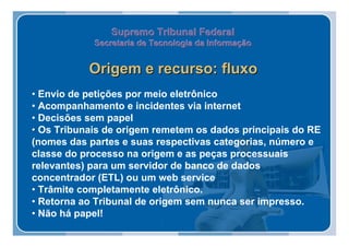 Supremo Tribunal Federal
            Secretaria de Tecnologia da Informação
            Secretaria de Tecnologia da Informação


           Origem e recurso: fluxo
• Envio de petições por meio eletrônico
• Acompanhamento e incidentes via internet
• Decisões sem papel
• Os Tribunais de origem remetem os dados principais do RE
(nomes das partes e suas respectivas categorias, número e
classe do processo na origem e as peças processuais
relevantes) para um servidor de banco de dados
concentrador (ETL) ou um web service
• Trâmite completamente eletrônico.
• Retorna ao Tribunal de origem sem nunca ser impresso.
• Não há papel!
 