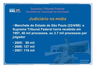 Supremo Tribunal Federal
         Secretaria de Tecnologia da Informação
         Secretaria de Tecnologia da Informação


           Judiciário na mídia
• Manchete do Estado de São Paulo (22/4/98): o
Supremo Tribunal Federal havia recebido em
1997, 40 mil processos, ou 3.7 mil processos por
julgador
• 2005: 80 mil
• 2006: 127 mil
• 2007: 119 mil

                                                  Lúcio Melre da Silva
                                                  Gustavo Sanches
 