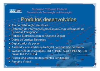 Supremo Tribunal Federal
           Secretaria de Tecnologia da Informação
           Secretaria de Tecnologia da Informação


      Produtos desenvolvidos
Ata de distribuição eletrônica
Datamart de informações processuais com ferramenta de
Business Inteligence.
Petição Eletrônica com certificação Digital
Diário de Justiça Eletrônico
Digitalizador de peças
Assinador com certificação digital com carimbo do tempo
Webservice de integração (TRF1, PGR, AGU e PGFN). Em
breve TRF2 e TRF4
Repositório único de documentos certificados
Plenário Virtual
 