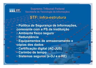 Supremo Tribunal Federal
     Secretaria de Tecnologia da Informaçãoc
     Secretaria de Tecnologia da Informaçãoc

        STF: infra-estrutura

• Política de Segurança de Informações,
consoante com a PS da instituição
• Ambiente físico seguro
• Redundância
• Equipamentos de armazenamento e
cópias dos dados
• Certificação digital (AC-JUS)
• Carimbo de tempo
• Sistemas seguros (e-DJ e e-RE)
 