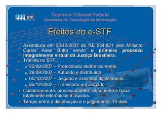 Supremo Tribunal Federal
           Secretaria de Tecnologia da Informação
           Secretaria de Tecnologia da Informação


             Efeitos do e-STF
• Assinatura em 05/10/2007 do RE 564.821 pelo Ministro
  Carlos Aires Britto sendo o primeiro processo
  integralmente virtual da Justiça Brasileira.
• Trâmite no STF:
    22/09/2007 – Protocolado eletronicamente

    26/09/2007 – Autuado e distribuído

    05/10/2007 – Julgado e assinado digitalmente

    05/12/2007 – Transitado em Julgado

  Cadastramento, processamento, julgamento e baixa
  totalmente eletrônicos e rápidos.
  Tempo entre a distribuição e o julgamento: 10 dias.
 