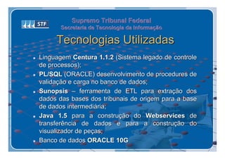 Supremo Tribunal Federal
           Secretaria de Tecnologia da Informação
           Secretaria de Tecnologia da Informação

         Tecnologias Utilizadas
   Linguagem Centura 1.1.2 (Sistema legado de controle
    de processos);
   PL/SQL (ORACLE) desenvolvimento de procedures de
    validação e carga no banco de dados;
   Sunopsis – ferramenta de ETL para extração dos
    dados das bases dos tribunais de origem para a base
    de dados intermediária;
   Java 1.5 para a construção do Webservices de
    transferência de dados e para a construção do
    visualizador de peças;
   Banco de dados ORACLE 10G
 