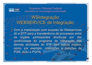 Supremo Tribunal Federal
       Secretaria de Tecnologia da Informação
       Secretaria de Tecnologia da Informação

       WSIntegração
  WEBSERVICE de Integração
Com a implantação com sucesso do Webservices
do e-STF para a transferência de processos entre
os órgãos participantes dicidiu-se por dar
continuidade ao programa de integração das
demais atividades do STF com outros órgãos,
como, por exemplo, intimações e petições da
PGR, AGU e PGFN
 