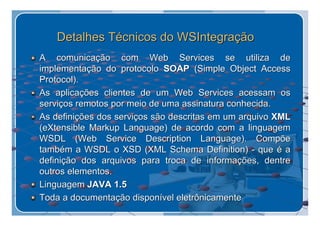 Detalhes Técnicos do WSIntegração
A comunicação com Web Services se utiliza de
implementação do protocolo SOAP (Simple Object Access
Protocol).
As aplicações clientes de um Web Services acessam os
serviços remotos por meio de uma assinatura conhecida.
As definições dos serviços são descritas em um arquivo XML
(eXtensible Markup Language) de acordo com a linguagem
WSDL (Web Service Description Language). Compõe
também a WSDL o XSD (XML Schema Definition) - que é a
definição dos arquivos para troca de informações, dentre
outros elementos.
Linguagem JAVA 1.5
Toda a documentação disponível eletrônicamente
 
