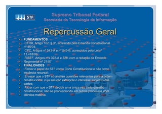 Supremo Tribunal Federal
              Secretaria de Tecnologia da Informação
              Secretaria de Tecnologia da Informação


              Repercussão Geral
FUNDAMENTOS
 CF/88, Artigo 102, § 3º, acrescido pela Emenda Constitucional
nº 45/04;
 CPC, Artigos nº 543-A e nº 543-B, acrescidos pela Lei nº
11.418/06;
 RISTF, Artigos nºs 322-A e 328, com a redação da Emenda
Regimental nº 21/07
FINALIDADES
 Firmar o papel do STF como Corte Constitucional e não como
instância recursal;
 Ensejar que o STF só analise questões relevantes para a ordem
constitucional, cuja solução extrapole o interesse subjetivo das
partes;
 Fazer com que o STF decida uma única vez cada questão
constitucional, não se pronunciando em outros processos com
idêntica matéria.
 