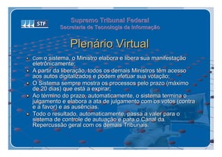 Supremo Tribunal Federal
          Secretaria de Tecnologia da Informação
          Secretaria de Tecnologia da Informação


              Plenário Virtual
Com o sistema, o Ministro elabora e libera sua manifestação
eletrônicamente;
A partir da liberação, todos os demais Ministros têm acesso
aos autos digitalizados e podem efetuar sua votação;
O Sistema sempre mostra os processos pelo prazo (máximo
de 20 dias) que está a expirar;
Ao término do prazo, automaticamente, o sistema termina o
julgamento e elabora a ata de julgamento com os votos (contra
e a favor) e as ausências.
Todo o resultado, automaticamente, passa a valer para o
sistema de controle de autuação e para o Canal da
Repercussão geral com os demais Tribunais.
 