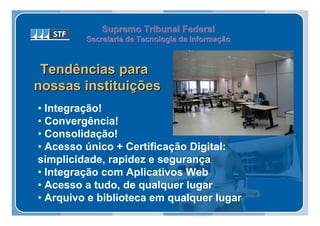 Supremo Tribunal Federal
         Secretaria de Tecnologia da Informação
         Secretaria de Tecnologia da Informação



 Tendências para
nossas instituições
• Integração!
• Convergência!
• Consolidação!
• Acesso único + Certificação Digital:
simplicidade, rapidez e segurança
• Integração com Aplicativos Web
• Acesso a tudo, de qualquer lugar
• Arquivo e biblioteca em qualquer lugar
 