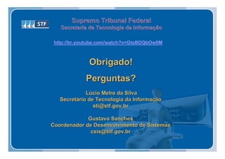 Supremo Tribunal Federal
   Secretaria de Tecnologia da Informação
   Secretaria de Tecnologia da Informação

 http://br.youtube.com/watch?v=GtsBDQbOw0M



              Obrigado!
             Perguntas?
             Lúcio Melre da Silva
   Secretário de Tecnologia da Informação
                sti@stf.gov.br

             Gustavo Sanches
Coordenador de Desenvolvimento de Sistemas
              csis@stf.gov.br
 