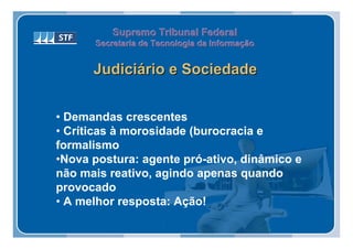 Supremo Tribunal Federal
      Secretaria de Tecnologia da Informação
      Secretaria de Tecnologia da Informação


      Judiciário e Sociedade


• Demandas crescentes
• Críticas à morosidade (burocracia e
formalismo
•Nova postura: agente pró-ativo, dinâmico e
não mais reativo, agindo apenas quando
provocado
• A melhor resposta: Ação!
 