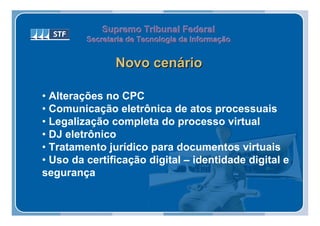 Supremo Tribunal Federal
         Secretaria de Tecnologia da Informação
         Secretaria de Tecnologia da Informação


                Novo cenário

• Alterações no CPC
• Comunicação eletrônica de atos processuais
• Legalização completa do processo virtual
• DJ eletrônico
• Tratamento jurídico para documentos virtuais
• Uso da certificação digital – identidade digital e
segurança
 