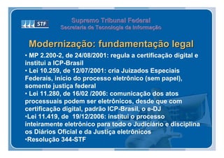 Supremo Tribunal Federal
            Secretaria de Tecnologia da Informação
            Secretaria de Tecnologia da Informação


 Modernização: fundamentação legal
• MP 2.200-2, de 24/08/2001: regula a certificação digital e
institui a ICP-Brasil
• Lei 10.259, de 12/07/2001: cria Juizados Especiais
Federais, início do processo eletrônico (sem papel),
somente justiça federal
• Lei 11.280, de 16/02 /2006: comunicação dos atos
processuais podem ser eletrônicos, desde que com
certificação digital, padrão ICP-Brasil, o e-DJ
•Lei 11.419, de 19/12/2006: institui o processo
inteiramente eletrônico para todo o Judiciário e disciplina
os Diários Oficial e da Justiça eletrônicos
•Resolução 344-STF
 