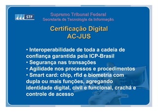 Supremo Tribunal Federal
       Secretaria de Tecnologia da Informação
       Secretaria de Tecnologia da Informação

          Certificação Digital
                AC-JUS

• Interoperabilidade de toda a cadeia de
confiança garantida pela ICP-Brasil
• Segurança nas transações
• Agilidade nos processos e procedimentos
• Smart card: chip, rfid e biometria com
dupla ou mais funções, agregando
identidade digital, civil e funcional, crachá e
controle de acesso
 