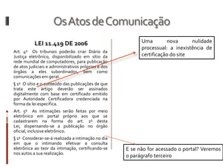 Os Atos de ComunicaçãoUma nova nulidade processual: a inexistência de certificação do siteLEI 11.419 DE 2006Art. 4o  Os tribunais poderão criar Diário da Justiça eletrônico, disponibilizado em sítio da rede mundial de computadores, para publicação de atos judiciais e administrativos próprios e dos órgãos a eles subordinados, bem como comunicações em geral.§ 1o  O sítio e o conteúdo das publicações de que trata este artigo deverão ser assinados digitalmente com base em certificado emitido por Autoridade Certificadora credenciada na forma da lei específica.Art. 5o  As intimações serão feitas por meio eletrônico em portal próprio aos que se cadastrarem na forma do art. 2o desta Lei, dispensando-se a publicação no órgão oficial, inclusive eletrônico.§ 1o  Considerar-se-á realizada a intimação no dia em que o intimando efetivar a consulta eletrônica ao teor da intimação, certificando-se nos autos a sua realização.E se não for acessado o portal? Veremos o parágrafo terceiro