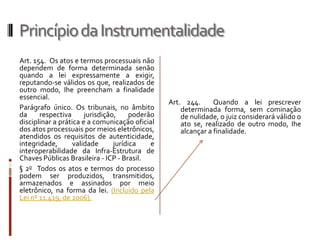 Princípio da InstrumentalidadeArt. 154.  Os atos e termos processuais não dependem de forma determinada senão quando a lei expressamente a exigir, reputando-se válidos os que, realizados de outro modo, Ihe preencham a finalidade essencial.Parágrafo único. Os tribunais, no âmbito da respectiva jurisdição, poderão disciplinar a prática e a comunicação oficial dos atos processuais por meios eletrônicos, atendidos os requisitos de autenticidade, integridade, validade jurídica e interoperabilidade da Infra-Estrutura de Chaves Públicas Brasileira - ICP - Brasil. § 2o  Todos os atos e termos do processo podem ser produzidos, transmitidos, armazenados e assinados por meio eletrônico, na forma da lei. (Incluído pela Lei nº 11.419, de 2006).Art. 244.  Quando a lei prescrever determinada forma, sem cominação de nulidade, o juiz considerará válido o ato se, realizado de outro modo, Ihe alcançar a finalidade.