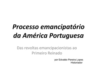 Processo emancipatório 
da América Portuguesa 
Das revoltas emancipacionistas ao 
Primeiro Reinado 
por Edvaldo Pereira Lopes 
Historiador 
 